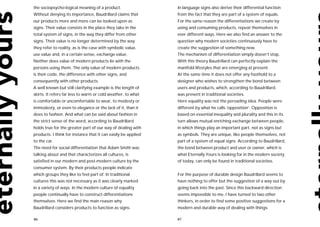 the sociopsycho-logical meaning of a product.                  In language signs also derive their differential function
Without denying its importance, Baudrillard claims that        from the fact that they are part of a system of equals.
our products more and more can be looked upon as               For the same reason the differentiations we create by
signs. Their value consists in the place they take in the      using and consuming products, repeat themselves in
total system of signs, in the way they differ from other       ever different ways. Here we also find an answer to the
signs. Their value is no longer determined by the way          question why modern societies continuously have to
they refer to reality, as is the case with symbolic value,     create the suggestion of something new.
use value and, in a certain sense, exchange value.             The mechanism of differentiation simply doesn’t stop.
Neither does value of modern products lie with the             With this theory Baudrillard can perfectly explain the
persons using them. The only value of modern products          manifold lifestyles that are emerging at present.
is their code, the difference with other signs, and            At the same time it does not offer any foothold to a
consequently with other products.                              designer who wishes to strengthen the bond between
A well known but still clarifying example is the length of     users and products, which, according to Baudrillard,
skirts. It refers far less to warm or cold weather, to what    was present in traditional societies.
is comfortable or uncomfortable to wear, to modesty or         Here equality was not the pervading idea. People were
immodesty, or even to elegance or the lack of it, than it      different by what he calls ‘opposition’. Opposition is
does to fashion. And what can be said about fashion in         based on essential inequality and plurality and this in its
the strict sense of the word, according to Baudrillard         turn allows mutual enriching exchange between people,
holds true for the greater part of our way of dealing with     in which things play an important part, not as signs but
products. I think for instance that it can easily be applied   as symbols. They are unique, like people themselves, not
to the car.                                                    part of a system of equal signs. According to Baudrillard,
The need for social differentiation that Adam Smith was        the bond between product and user or owner, which is
talking about and that characterizes all cultures, is          what Eternally Yours is looking for in the modern society
satisfied in our modern and post-modern culture by the         of today, can only be found in traditional societies.
consumer system. By their products people indicate
which groups they like to feel part of. In traditional         For the purpose of durable design Baudrillard seems to
cultures this was not necessary as it was clearly marked       have nothing to offer but the suggestion of a way out by
in a variety of ways. In the modern culture of equality        going back into the past. Since this backward direction
people continually have to construct differentiations          seems impossible to me, I have turned to two other
themselves. Here we find the main reason why                   thinkers, in order to find some positive suggestions for a
Baudrillard considers products to function as signs.           modern and durable way of dealing with things:

86                                                             87
 