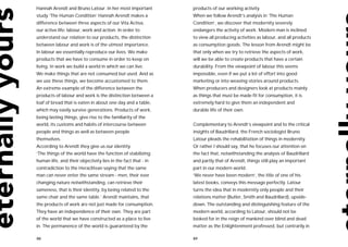 Hannah Arendt and Bruno Latour. In her most important          products of our working activity.
study ‘The Human Condition’ Hannah Arendt makes a              When we follow Arendt’s analysis in ‘The Human
difference between three aspects of our Vita Activa,           Condition’, we discover that modernity severely
our active life: labour, work and action. In order to          endangers the activity of work. Modern man is inclined
understand our relation to our products, the distinction       to view all producing activities as labour, and all products
between labour and work is of the utmost importance.           as consumption goods. The lesson from Arendt might be
In labour we essentially reproduce our lives. We make          that only when we try to retrieve the aspects of work,
products that we have to consume in order to keep on           will we be able to create products that have a certain
living. In work we build a world in which we can live.         durability. From the viewpoint of labour this seems
We make things that are not consumed but used. And as          impossible, even if we put a lot of effort into good
we use these things, we become accustomed to them.             marketing or into weaving stories around products.
An extreme example of the difference between the               When producers and designers look at products mainly
products of labour and work is the distinction between a       as things that must be made fit for consumption, it is
loaf of bread that is eaten in about one day and a table,      extremely hard to give them an independent and
which may easily survive generations. Products of work,        durable life of their own.
being lasting things, give rise to the familiarity of the
world, its customs and habits of intercourse between           Complementary to Arendt’s viewpoint and to the critical
people and things as well as between people                    insights of Baudrillard, the French sociologist Bruno
themselves.                                                    Latour pleads the rehabilitation of things in modernity.
According to Arendt they give us our identity.                 Or rather I should say, that he focuses our attention on
‘The things of the world have the function of stabilizing      the fact that, notwithstanding the analysis of Baudrillard
human life, and their objectivity lies in the fact that - in   and partly that of Arendt, things still play an important
contradiction to the Heraclitean saying that the same          part in our modern world.
man can never enter the same stream - men, their ever          ‘We never have been modern’, the title of one of his
changing nature notwithstanding, can retrieve their            latest books, conveys this message perfectly. Latour
sameness, that is their identity, by being related to the      turns the idea that in modernity only people and their
same chair and the same table.’ Arendt maintains, that         relations matter (Butler, Smith and Baudrillard), upside-
the products of work are not just made for consumption.        down. The outstanding and distinguishing feature of the
They have an independence of their own. They are part          modern world, according to Latour, should not be
of the world that we have constructed as a place to live       looked for in the reign of mankind over blind and dead
in. The permanence of the world is guaranteed by the           matter as the Enlightenment professed, but contrarily in

88                                                             89
 
