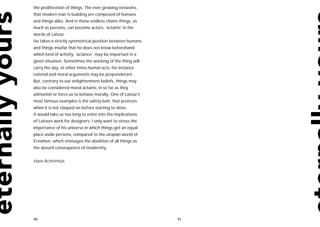 the proliferation of things. The ever growing networks
that modern man is building are composed of humans
and things alike. And in these endless chains things, as
much as persons, can become actors, ‘actants’ in the
words of Latour.
He takes a strictly symmetrical position between humans
and things insofar that he does not know beforehand
which kind of activity, ‘actance’, may be important in a
given situation. Sometimes the working of the thing will
carry the day, at other times human acts, for instance
rational and moral arguments may be preponderant.
But, contrary to our enlightenment beliefs, things may
also be considered moral actants, in so far as they
admonish or force us to behave morally. One of Latour’s
most famous examples is the safety-belt, that protests
when it is not clasped on before starting to drive.
It would take us too long to enter into the implications
of Latours work for designers. I only want to stress the
importance of his universe in which things get an equal
place aside persons, compared to the utopian world of
Erewhon, which envisages the abolition of all things as
the absurd consequence of modernity.


Hans Achterhuis




90                                                         91
 