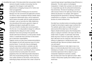 It’s durability that counts. If the observation that every product reflects    a special target group to specifying energy efficiency in a
              elements of public morality is interesting, then the             dishwasher. The other option is technological
              suggestion that designers could exploit this                     manipulation. It implies that a product can only be used
              phenomenon is intriguing, because of its ‘matter over            in a responsible way, like the safety belt mentioned by
              mind’ presupposition.                                            Hans Achterhuis. This kind of moralizing is a lot more
              In the past this kind of thinking was not uncommon.              solid, because if done in the right way it leaves the user
              Baroque art in the seventeeth and eighteenth centuries,          without any decisions, for example, with regard to
              for instance, had to reemphasize Roman Catholic values           driving beyond the speed limit or opening a dangerous
              as opposed to Reformation ideas, and its exuberance              compartment in a computer. It is simply impossible
              had to impress the public with the wealth and power of           because of certain technical tricks.
              its leaders. Later on, just after the 1900s, Modernists
              sincerely believed that austere geometric shapes of              Eternally Yours morality involves not wasting any object.
              buildings and objects would uplift the masses.                   It might be interesting to explore ways to achieve this.
              The issue of built-in morality raises several questions.         The symbolic option leads us straight to the heart of
              The first one: is it at all possible to design for a different   what started off Eternally Yours in the first place.
              morality than the ruling one in order to change                  Objects should somehow express that throwing them
              behaviour? Even more pressing is the question who                away is a crying sin at all times. One way to do this is a
              decides what kind of behaviour a certain product should          simple matter of quality. If a well-made chair hardly
              enforce. It would take hours and hours of discussions            shows any traces of wear as it gets older, chances are
              just to determine responsibilities.                              that it will stay in use for a long time. And if time does
              Suppose society can solve these fundamental problems,            influence its appearance it should become more
              then designers are left with numerous issues of a more           beautiful with age. Moreover products should evoke
              practical nature. To start with, they can distinguish            care and respect.
              between expressing morality in a symbolic way, like              Technological solutions to make objects stay in one
              using the colour red or printed words to prohibit or             place or to electronically attach them to one or more
              stimulate certain actions. Something like this is manifest       individuals are feasible. It is for example possible (and
              in present American society where the extreme                    not all that expensive) to link an object to, say, a
              popularity of law suits indirectly provides all products         transponder implanted in someone’s earlobe.
              with a host of patronizing warnings. There are lots of           But such ideas don’t have the right feel to them. What
              more subtle variations on this theme, all the way from           remains is that product quality and its ability to age is a
              indicating by shape and texture that a chair is meant for        moral issue.

              94                                                               95
 