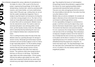 Marcel Wanders designed this curious collection of contradictions in         age. They should be the bearers of ‘old metaphors’.
             the shape of a chair in 1996, as part of the Dry-tech           Droog Design founder Renny Ramakers suggested that
             project, organized by Droog Design. At first sight the          this may be the reason ageing beautifully usually is
             already famous ‘knotted chair’ cannot be associated with        associated with materials like leather and wood.
             newness, and it looks familiar, as if some small furniture      They were once alive and ageing and therefore possess
             maker made it fifty years ago. Looking closer we can see        the natural ability to deal with time. Even when new they
             that this couldn’t possibly have happened. There is             carry their oldness in them.
             simply no way that anyone can braid pieces of string into       Wanders takes an extreme standpoint. He considers all
             a chair that is strong enough to sit on. The chair is in fact   objects collections of mere information that everybody
             made out of specially twined high-quality cord consisting       can interpret at will through all their senses.
             of carbon fibres with an aramid jacket. Wanders macra-          It is the reponsibility of designers to communicate to
             més the material into a braid. The result is a slack net        people, to tell them stories by the objects they create.
             drenched with plastic resin and hung within a metal             And the information should involve respect for old age.
             frame, just like laundry. Gravity creates the chair shape,      The knotted chair illustrates some practical solutions.
             which is ultimately fixed by hardening the resin in an          For one, it possesses this strange mixture of traditional
             oven. Finally the finished chair is detached from the           craft and state of the art technology. There obviously is
             frame.                                                          no baby face metaphor involved. As for the material: it
             There is nothing fortuitous about the look of this chair.       has a friendly look that does not bear any resemblance
             Wanders observes a growing disrespect for old age in            to the plastic and the fibres it consists of. It is rich and
             western society. Old people get locked away in special          captivating because of its variation of texture, and will in
             institutions and even products appear to have no chance         all likelihood keep this property for a long time, no
             to age respectably anymore. For this he blames design-          matter how dusty it gets. The only disadvantage is that
             ers, because they are more obsessed with youth and              the chair looks more comfortable than it feels when you
             newness than any other group in western society.                sit on it. A cushion is the most obvious solution to this
             According to Wanders they suffer from ‘baby face                insignificant problem.
             fixation’. This syndrome makes them design products
             that bear no reference to old things: ‘They look like
             eggs, babies and other young images.’ Forever young,
             they lack the ability to gain quality over time, which
             makes them temporary friends that one cannot rely on.
             Instead every new object should somehow respect old

              98                                                             99
 