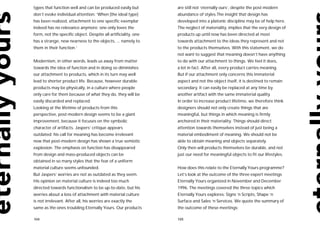 types that function well and can be produced easily but         are still not ‘eternally ours’, despite the post-modern
don’t evoke individual attention: ‘When [the ideal type]        abundance of styles.The insight that design has
has been realized, attachment to one specific exemplar          developed into a platonic discipline may be of help here.
indeed has no relevance anymore; one only loves the             The neglect of materiality, implies that the very design of
form, not the specific object. Despite all artificiality, one   products up until now has been directed at most
has a strange, new nearness to the objects, ... namely to       towards attachment to the ideas they represent and not
them in their function.’                                        to the products themselves. With this statement, we do
                                                                not want to suggest that meaning doesn’t have anything
Modernism, in other words, leads us away from matter            to do with our attachment to things. We feel it does,
towards the idea of function and in doing so diminishes         a lot in fact. After all, every product carries meaning.
our attachment to products, which in its turn may well          But if our attachment only concerns this immaterial
lead to shorter product life. Because, however durable          aspect and not the object itself, it is destined to remain
products may be physically, in a culture where people           secondary. It can easily be replaced at any time by
only care for them because of what they do, they will be        another artifact with the same immaterial quality.
easily discarded and replaced.                                  In order to increase product lifetime, we therefore think
Looking at the lifetime of products from this                   designers should not only create things that are
perspective, post-modern design seems to be a giant             meaningful, but things in which meaning is firmly
improvement, because it focuses on the symbolic                 anchored in their materiality. Things should direct
character of artifacts. Jaspers’ critique appears               attention towards themselves instead of just being a
outdated: his call for meaning has become irrelevant            material embodiment of meaning. We should not be
now that post-modern design has shown a true semiotic           able to obtain meaning and objects separately.
explosion. The emphasis on function has disappeared             Only then will products themselves be durable, and not
from design and mass-produced objects can be                    just our need for meaningful objects to fit our lifestyles.
obtained in so many styles that the fear of a uniform
material culture seems unfounded.                               How does this relate to the Eternally Yours programme?
But Jaspers’ worries are not as outdated as they seem.          Let’s look at the outcome of the three expert meetings
His opinion on material culture is indeed too much              Eternally Yours organized in November and December
directed towards functionalism to be up-to-date, but his        1996. The meetings covered the three topics which
worries about a loss of attachment with material culture        Eternally Yours explores: Signs ‘n Scripts, Shape ‘n
is not irrelevant. After all, his worries are exactly the       Surface and Sales ‘n Services. We quote the summary of
same as the ones troubling Eternally Yours. Our products        the outcome of these meetings:

104                                                             105
 