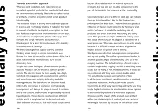 Towards a materialist approach                                  be part of our elaboration on material aspects of
What we want to do here, is to elaborate on an                  products. For our aim was to add a perspective to the
important aspect of products that manifests itself when         part of the semiotic that concerns artifact materiality.
we take materiality seriously. This is the so-called ‘script’
of artifacts, or rather a specific kind of script: product      Materialist scripts are of a different kind. We can indicate
intentionality.                                                 them as ‘intentionalities’, like the North-American
The notion of ‘script’ is getting more and more popular         philosopher Don Ihde does. The term indicates product
in Science and Technology Studies. It indicates the ‘built-     influence on its user, but it concerns its ‘hardware’ and
in manual’ of artifacts, the implicit prescription for their    not its ‘software’. It entails the mediating role of
use. Artifacts organize their environment in certain ways.      products that arises from their functioning and being
A very obvious example is the plastic coffee cup, that          used. Ihde gives the example of different writing styles
contains the script: ‘throw me away after use’.                 that occur when using an ink dip pen, a typewriter or a
It is designed for a short lifetime because of its inability    word processor. Whereas a pen invites us to write slowly,
to survive several cleanings.                                   because it is difficult to erase mistakes, a typewriter
We think scripts provide a good starting point for              implies a closer-to-speech style of writing.
thinking about design in a more materialistic way.              Word processors by their nature promote composition
But we first have to narrow the notion down a little, for it    and lay-out quality. The coffee cup mentioned earlier, is
does not entirely fit the ‘materialist turn’ we are             another good example of intentionality. And so is the
discussing here.                                                copying machine. The default settings of most copiers
Scripts also cover the impact of non-material product           contain ‘single-sided copying’ and this is what they make
aspects. Products can, for instance, contain gender             us do. But for many, if not, most documents, it would be
scripts. The electric shaver for men usually has a high-        no problem at all if they were copied double-sided.
tech look: it is equipped with several control switches         This would reduce paper use by a factor of two.
and sometimes even a display indicating available               In all the cases mentioned, no determination is involved,
shaving minutes. The lady-shave, on the other hand,             but rather inclination. Artifacts can evoke specific
reflects the stereotype of women as technologically             treatments, by their very functioning and by the use they
incompetent, soft beings. Its shape is round, it contains       imply. Explicit attention for intentionalities in our opinion
only a few buttons, and numbers are preferably replaced         is an essential ingredient of a materialist approach.
by pictograms. These shavers clearly contain different          It focuses on the impact of the product as an artifact
scripts, and it is very important to deconstruct such           within our relationship to it, and not just as a carrier of
‘built-in biases’ in products. But this kind of script cannot   meaning or function. By focusing on the artifact’s own

108                                                             109
 