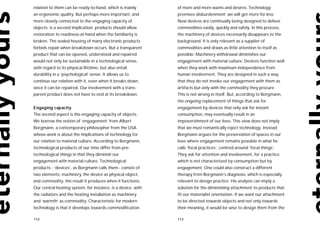 relation to them can be ready-to-hand, which is mainly        of more and more wants and desires. Technology
an ergonomic quality. But perhaps more important, and         promises disburdenment: we will get more for less.
more closely connected to the engaging capacity of            New devices are continually being designed to deliver
objects, is a second implication: products should allow       commodities easily, quickly and safely. In this process,
restoration to readiness-at-hand when the familiarity is      the machinery of devices necessarily disappears to the
broken. The sealed housing of many electronic products        background. It is only relevant as a supplier of
forbids repair when breakdown occurs. But a transparent       commodities and draws as little attention to itself as
product that can be opened, understood and repaired           possible. Machinery withdrawal diminishes our
would not only be sustainable in a technological sense,       engagement with material culture. Devices function well
with regard to its physical lifetime, but also entail         when they work with maximum independence from
durability in a ‘psychological’ sense. It allows us to        human involvement. They are designed in such a way,
continue our relation with it, even when it breaks down,      that they do not invoke our engagement with them as
since it can be repaired. Our involvement with a trans-       artifacts but only with the commodity they procure.
parent product does not have to end at its breakdown.         This is not wrong in itself. But, according to Borgmann,
                                                              the ongoing replacement of things that ask for
Engaging capacity                                             engagement by devices that only ask for instant
The second aspect is the engaging capacity of objects.        consumption, may eventually result in an
We borrow the notion of ‘engagement’ from Albert              impoverishment of our lives. This view does not imply
Borgmann, a contemporary philosopher from the USA             that we must romantically reject technology. Instead
whose work is about the implications of technology for        Borgmann argues for the preservation of spaces in our
our relation to material culture. According to Borgmann,      lives where engagement remains possible in what he
technological products of our time differ from pre-           calls ‘focal practices’, centred around ‘focal things’.
technological things in that they diminish our                They ask for attention and involvement, for a practice
engagement with material culture. Technological               which is not characterized by consumption but by
products - ‘devices’, as Borgmann calls them - consist of     engagement. One could also construct a different
two elements: machinery, the device as physical object,       therapy from Borgmann’s diagnosis, which is especially
and commodity, the result it produces when it functions.      relevant to design practice. His analysis can imply a
Our central heating system, for instance, is a device, with   solution for the diminishing attachment to products that
the radiators and the heating installation as machinery       fit our materialist orientation. If we want our attachment
and ‘warmth’ as commodity. Characteristic for modern          to be directed towards objects and not only towards
technology is that it develops towards commodification        their meaning, it would be wise to design them from the

112                                                           113
 