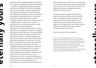 perspective of their engaging capacity. One way to do         artifact allows us to do. In this case, the instrument does
this, would be to bridge the gap between machinery and        not ask for our attention but in a peculiar way withdraws
commodity. This would imply a revaluation of product          from our relation to it. In other words: our relation with
machinery, which should be freed from its withdrawal          products does not have to disappear when they
and once more be visible, accessible and understand-          withdraw in readiness-at-hand.
able. Objects should depend on us instead of being
quasi-autonomous. Accessible machineries which allow          The new generation of products should be one of
participation in functioning and repair, could create a       objects, not just ideas. We hope we have made that
bond between people and products as artifacts.                clear. The materialist orientation we propose, still
The BayGen clockwork radio is a fine example of such an       requires a lot of work. We have only given a few
‘engaging’ product: it receives its current from a            preliminary ideas and thoughts about its concrete
generator that has to be wound up by hand. It simply          implications for design. But we think it deserves further
does not function without participation.                      exploration. A durable material culture, after all,
Making product machinery explicit, however, is not the        can only arise when matter matters.
only way to create engagement. Products are engaging,
when they ask for our involvement. This may concern the       Peter-Paul Verbeek & Petran Kockelkoren
machinery of products, but it does not have to be that
way. A piano for instance, certainly is engaging, even
when we are not able to tune it ourselves. And it will be     (1) We use this rather old-fashioned slogan for rhetoric reasons only.
                                                              We do not share the old belief that such a return to the ‘things themselves’
hard to find a pianist who is not attached to his or her
                                                              would be possible. Our relation to the world is always mediated by a cultural
piano. It is the involvement it calls for that counts, that   context of interpretation, and therefore the things themselves necessarily
creates a bond with us. It might seem, now, that              withdraw when we want to grasp them. Nevertheless, taking the

Heidegger’s and Borgmann’s analyses are at odds with          mediatedness of our relation to the world into account does not mean that it
                                                              becomes impossible to think about our relation to things.
each other. After all, Heidegger focuses on human-
                                                              That relation - mediated by contexts of interpretation - is exactly what is being
product relations in which the product withdraws,             studied in contemporary phenomenological studies of technology.
whereas Borgmann focuses on those relations in which
products ask for attention. But there is no real
contradiction here. In fact, we worked out Borgmann’s
ideas towards two kinds of engagement. The first one is
with the artifact itself, by being involved in its
functioning. The second kind deals with something the

114                                                           115
 