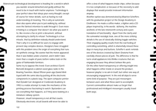 Mainstream technological development is heading for a world in which      offer a view of what happens inside chips, either because
             you wander around detached and godly without the             it is too complicated, or because of the necessity to add
             need to be in touch with matter anymore. Technology is       displays that would provide irrelevant information
             your perfect slave that obeys your every thought, except     anyway.
             of course for minor details, such as having no real          Another option was demonstrated by Maarten Scheffers
             understanding of meaning. This is why an automatic           with his graduation project at the Design Academy in
             door also opens when you’re just walking by, without         Eindhoven. He made a coffee maker, a lighter and a CD
             even the faintest intention to walk through it. Even more    player inspired by, in his words: ‘alchemy, the machine
             irritating is a computer that doesn’t do what you want it    aesthetic of the late nineteenth century and a pure
             to, like receive a fax or print a document, without          translation of functionality’. Apart from the clarity and
             attempting to clarify its refusal. Technology is a true      the somewhat nostalgic look, one of the more striking
             miracle, that by definition nobody should understand.        details is the use of classically clicking toggle switches.
             That’s why it is so difficult for users to engage with       Their engaging quality results from the real feeling of
             present day complex devices. Designers have struggled        controlling something, which is shamefully missed these
             with this problem since the origin of everything that runs   days in many keys and buttons. Scheffer’s work reminds
             on synthetic energy. No sooner had the motor appeared        one of the devices created by Eibert Draisma from
             than it was hidden under a bonnet, and it didn’t take        carefully chosen pieces of junk. The difference is that he
             more than a couple of years before radios took on the        turns small appliances into lifelike creatures that are
             guise of fashionable furniture.                              engaging because they almost behave like pets.
             Some try to oppose this trend. Even architect Gerrit         On the other hand transparency or offering insight into
             Rietveld designed a cabinet-sized glass radio in the         what happens either inside or around the product,
             Roaring Twenties. About fifteen years ago Daniel Weil        however playful, is no aim in itself, but rather one way of
             toyed with the same idea by putting all the electronic       encouraging engagement. In the end all objects serve
             components in a plastic bag. The open computer printer       some kind of purpose. They are just messengers
             that Donald Carr designed at Cranbrook Academy in            between users and what these want to accomplish.
             1992 is a noble attempt to make the mechanics of the         Current commodities almost make us forget that
             printing process fascinating to watch. Bystanders can        professional and intelligent messengers usually travel
             see everything that happens, as if they were looking at a    both ways.
             miniature railway system.
             However, visual transparency is not all that counts.
             Obviously electronic circuit boards will never be able to

             122                                                          123
 
