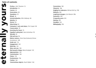 Table of contents

         Preface, John Thackara 12                     Conventions 182
         Introduction 16                               Character 186
         Careers 24                                    Angling for endurance, Michael McCoy 190
         Generations 28                                Modesty 202
         Soundness 32                                  Leapfrog strategies, Ezio Manzini 206
         Rituals 36                                    Guarantee 220
         Immaterialization, Wim Hafkamp 40             Frequently yours 224
         Identity 46                                   Sharing 228
         Stories 50                                    Goodbye 232
         Advertising 54                                Bibliography 236
         Consumers, costs and choice, Tim Cooper 58
         Conservation 70
         Inventing the future 74
         Equality’s safety belt, Hans Achterhuis 78
         Morality 92
         Old and new 96
         Matter matters, Peter-Paul Verbeek & Petran
         Kockelkoren 100
         Inside out 116
         Engagement 120
         Materials 124
         Wear and care 128
         My favourite things, Maria Koskijoki 132
         Appropriation 144
         Customization 148
         Choice 152
         Exclusiveness 156
         Fashion 160
         Conscientious objects, Stuart Walker 164
 