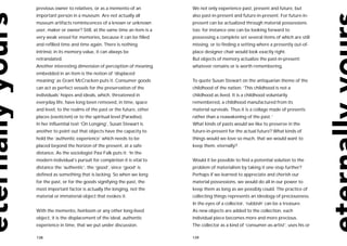 previous owner to relatives, or as a memento of an           We not only experience past, present and future, but
important person in a museum. Are not actually all           also past-in-present and future-in-present. For future-in-
museum artifacts reminiscences of a known or unknown         present can be actualized through material possessions
user, maker or owner? Still, at the same time an item is a   too: for instance one can be looking forward to
very weak vessel for memories, because it can be filled      possessing a complete set several items of which are still
and refilled time and time again. There is nothing           missing, or to finding a setting where a presently out-of-
intrinsic in its memory-value, it can always be              place designer chair would look exactly right.
retranslated.                                                But objects of memory actualize the past-in-present:
Another interesting dimension of perception of meaning       whatever remains or is worth remembering.
embedded in an item is the notion of ‘displaced
meaning’ as Grant McCracken puts it. Consumer goods          To quote Susan Stewart on the antiquarian theme of the
can act as perfect vessels for the preservation of the       childhood of the nation: ‘This childhood is not a
individuals’ hopes and ideals, which, threatened in          childhood as lived. It is a childhood voluntarily
everyday life, have long been removed, in time, space        remembered, a childhood manufactured from its
and level, to the realms of the past or the future, other    material survivals. Thus it is a collage made of presents
places (exoticism) or to the spiritual level (Paradise).     rather than a reawakening of the past.’
In her influential text ‘On Longing’, Susan Stewart is       What kinds of pasts would we like to preserve in the
another to point out that objects have the capacity to       future-in-present for the actual future? What kinds of
hold the ‘authentic experience’ which needs to be            things would we love so much, that we would want to
placed beyond the horizon of the present, at a safe          keep them, eternally?
distance. As the sociologist Pasi Falk puts it: ‘In the
modern individual’s pursuit for completion it is vital to    Would it be possible to find a potential solution to the
distance the ‘authentic’, the ‘good’, since ‘good’ is        problem of materialism by taking it one step further?
defined as something that is lacking. So when we long        Perhaps if we learned to appreciate and cherish our
for the past, or for the goods signifying the past, the      material possessions, we would do all in our power to
most important factor is actually the longing, not the       keep them as long as we possibly could. The practice of
material or immaterial object that evokes it.                collecting things represents an ideology of preciousness.
                                                             In the eyes of a collector, ‘rubbish’ can be a treasure.
With the memento, heirloom or any other long-lived           As new objects are added to the collection, each
object, it is the displacement of the ideal, authentic       individual piece becomes more and more precious.
experience in time, that we put under discussion.            The collector as a kind of ‘consumer-as-artist’, uses his or

138                                                          139
 