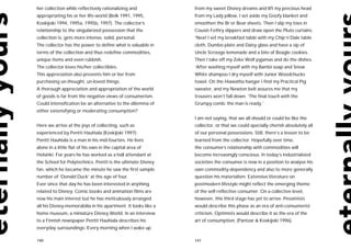 her collection while reflectively rationalizing and            from my sweet Disney dreams and lift my precious head
appropriating his or her life-world (Belk 1991, 1995,          from my Lady pillow, I set aside my Goofy blanket and
Koskijoki 1994, 1995a, 1995b, 1997). The collector’s           smoothen the Br’er Bear sheets. Then I slip my toes in
relationship to the singularized possession that the           Cousin Fethry slippers and draw open the Pluto curtains.
collection is, gets more intense, solid, personal.             ‘Next I set my breakfast table with my Chip’n’Dale table
The collector has the power to define what is valuable in      cloth, Dumbo plate and Daisy glass and have a sip of
terms of the collection and thus redefine commodities,         Uncle Scrooge lemonade and a bite of Beagle cookies.
unique items and even rubbish.                                 Then I take off my Zeke Wolf pyjamas and do the dishes.
The collector loves his/her collectibles.                      ‘After washing myself with my Bambi soap and Snow
This appreciation also prevents him or her from                White shampoo I dry myself with Junior Woodchucks
purchasing un-thought, un-loved things.                        towel. On the Hiawatha hanger I find my Practical Pig
A thorough appreciation and appropriation of the world         sweater, and my Newton belt assures me that my
of goods is far from the negative views of consumerism.        trousers won’t fall down. ‘The final touch with the
Could intensification be an alternative to the dilemma of      Grumpy comb: the man is ready.’
either extensifying or moderating consumption?
                                                               I am not saying, that we all should or could be like the
Here we arrive at the joys of collecting, such as              collector, or that we could specially cherish absolutely all
experienced by Pentti Hauhiala (Koskijoki 1997):               of our personal possessions. Still, there’s a lesson to be
Pentti Hauhiala is a man in his mid-fourties. He lives         learned from the collector. Hopefully over time,
alone in a little flat of his own in the capital area of       the consumer’s relationship with commodities will
Helsinki. For years he has worked as a hall attendant at       become increasingly conscious. In today’s industrialized
the School for Polytechnics. Pentti is the ultimate Disney     societies the consumer is now in a position to analyse his
fan, which he became the minute he saw the first sample        own commodity-dependency and also to more generally
number of ‘Donald Duck’ at the age of four.                    question his materialism. Extensive literature on
Ever since that day he has been interested in anything         postmodern lifestyle might reflect the emerging theme
related to Disney. Comic books and animation films are         of the self-reflective consumer. On a collective level,
now his main interest but he has meticulously arranged         however, this third stage has yet to arrive. Pessimists
all his Disney-memorabilia in his apartment. It looks like a   would describe this phase as an era of anti-consumerist
home museum, a miniature Disney World. In an interview         criticism. Optimists would describe it as the era of the
to a Finnish newspaper Pentti Hauhiala describes his           art of consumption. (Pantzar & Koskijoki 1996).
everyday surroundings:‘Every morning when I wake up

140                                                            141
 