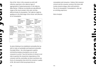 One of the ‘tricks’ in the consumer-as-artist self-                                   consumption and consumers. I believe that consumer
reflective repertoire is the collector-type of                                        criticism and the consumer society of the future will
appropriation of valued possessions. In the table by                                  revolve around ecology, ethics and aesthetics.
Mika Pantzar (1996) we can identify not only different                                The art of consumption. Consumption is, after all,
stages of the novel product’s life-cycle, but also                                    an enriching experience.
different kinds of consumption. The collector might be
guiding us to the third stage of the critical, self-reflective                        Maria Koskijoki
art of consumption.

                     Stage 1:             Stage 2:             Stage 3:
                     Consumption for      Consumption for      Critical, creative
                     its own sake         the products         Consumption
                     (PLAY)               instrumental value   (ART)
                                          (SIENCE)

collective           toy, luxury,         tool, necessity,    critique of the
conception of the    ‘wonder sience’      ‘serious’ commodity western lifestyle
product’s function                                            e.g. Latour, 1993
production           creative             standardisation      reappraisal of the
method/phase in      introduction phase                        product’s function
evolution
function             collective, shared   personal use,        deroutinized
                     experience of use    routines             necessity > luxury
                     finding the function                      e.g. Bosoni, 1995

motive               experience           satisfaction of      collecting, identity
                     pleasure             needs, routine       formation, e.g.
                     status                                    Thompson, 1979




So when thinking of an established commodity that we
wish to make as sustainable and long-lived as possible -
Eternally (Y)Ours - the critical approach could be
enriched by viewing consumption as an art and
consumers as artists. Thus the function of criticism is not
only to question the mutual inter-dependency of the
consumer and the commodity, but also to promote new
forms of consumption that enrich the consumer’s quality
of life. We need to find new perspectives on

142                                                                                   143
 