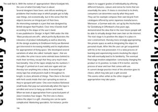 The wall that is. With the notion of ‘appropriation’ Maria Koskijoki hits    objects to suggest grades of individuality by offering
              the core of what Eternally Yours is about.                     different features, colours and extras for items that are
              Several designers have been, and still are working on          essentially the same. If choice is stretched to its limits,
              problems that involve ways in which people get to fully        consumers can determine exactly what they want.
              own things, not economically, but in the sense that the        They can for example compose their own bicycle from
              objects become an integral part of their lives.                catalogues offered by some Japanese manufacturers.
              An interesting example is a pen that was designed by           Moreover, a German web site, set up by the Hochschule
              British designer Neil Poulton. Over time it bends itself       für Gestaltung in Offenbach a few years ago,
              according to the shape of the user’s hand.                     demonstrated the idea that in the near future people will
              It was published in ‘Design’ in April 1989 under the title     be able to virtually design their own chair on the Internet.
              ‘Mass produced one-offs’, which perfectly illustrates the      The next stage is to position the object in a place in
              relevance of product individuality as well as diversity.       one’s environment, thereby more strongly appropriating
              At the design academy in Eindhoven Hetty van Bommel            this private space as well as integrating the object in
              got interested in increasing mobility and its implications     personal rituals. After this the user can get acquainted
              for appropriation of living space. She developed several       with his or her new possession. It is a slow process of
              variations of what she called ‘nomadic tapes’, that are        learning and experiencing events involving the object
              not unlike the urine traces some animals leave behind to       that will eventually lead to its familiarity. The eventual
              mark their territory, except that they carry much more         final stage involves adaptation: consciously changing the
              functionality. One of the tapes simply has the numbers 1       product or its position, to make it fit in better, and the
              through 31 printed on it over and over again and can           process of wear and tear that comes with use.
              thereby turn anything into a diary. A second type of           In current design practice most of the attention goes to
              sticky tape has small pockets built in throughout its          choice, which may take just a split second.
              length, to store all kinds of things. Then there is the kind   This seems rather unfair as the other stages of
              with herb seeds inside that start sprouting as soon as         appropriation may take years.
              they’re sprayed with water. One even involves flattened
              small hooks that pop out automatically when the tape is
              unrolled and serve to hang up clothes and towels.
              When we look at appropriation from a practical point of
              view it involves four stages. The first one is choice.
              Unless the object is a gift, choosing one can be quite
              complicated. Marketing specialists, for instance, prefer

              146                                                            147
 