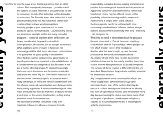 From time to time the issue arises that design stems from an elitist       responsibility, complex decision making, and visions on
              culture. Also mass production doesn’t provide us with        possible future changes of demands and circumstances.
              the options we want. Therefore it should instead be left     Apparently consumers want convenience rather than
              to consumers to make their individual wishes knowable        freedom of choice. So if an offered system or the
              to producers. The Eternally Yours idea behind this is that   possibility to have something made to measure is
              people are bound to feel more attached to their own          inconvenient, it simply won’t stand a chance.
              creations than to impersonal contraptions.                   Customers prefer not to be bothered with time
              Ironically people in poor countries opt for mass             consuming consideration of different kinds of design
              produced goods. Some products - LEGO building blocks         options, because that is essentially what they - indirectly
              are an obvious example, and so are many computer             - hire designers for.
              programs - consist of a system within which users can        What they do need is information about the products
              largely decide what they want to do with it.                 they are interested in. One of the expert meetings
              Other products, like clothes, can be bought to measure.      broached the idea of ‘Try-out shops’, where people can
              What applies to some products is, however, not               test which product serves their needs best.
              necessarily valid for all of them. Moreover, customization   Another idea that was brought up, was the new
              is no guarantee for good quality or attachment.              profession of ‘Personal consumption advisor’.
              Other factors, such as exclusiveness, good quality or        As a matter of fact there have recently been some
              branding may be more important in the establishment of       initiatives in courses for the elderly, teaching them how
              a bond between user and product. Exclusiveness is not        to deal with the idiosyncrasies of VCRs and computers.
              just a matter of being unique.An interesting example         The purpose of these courses is different from the one
              that came up in discussions are the custom-made skis         described. Nevertheless they indicate a certain potential
              sold under the name ‘My Ski’. There were doubts as to        for information services.
              whether these fashionable sports accessories would           Any change towards more customization affects the
              really last longer, as the brand name in combination with    entire supply chain. When someone buys some
              the offered feature of customization were believed to be     electronic device, part of the custom deal may be
              mere selling arguments. A serious disadvantage of tailor-    electrical cords or an earphone that she or he already
              made products may even be that they are bound to have        has. Tons of superfluous material pass the counter every
              a hard time on the second-hand market, as they are by        day, because leaving the choice open takes more effort
              definition made for someone else.                            on the part of producers, storekeepers en logistics
              The question is whether consumers really want                experts. So in customization the key is deciding who
              maximum influence in all cases, because it entails           gets the convenience.

              150                                                          151
 