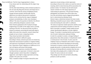 They’re all different. The first step of appropriation is choice.            experience on perceiving a certain expression.
               If we choose well, the relationship with the object may       According to Desmet this is where we need the notion of
               last longer.                                                  meaning, which is determined by all the associations the
               On the other hand offering a choice between products is       product evokes. For instance my own old vacuum
               the one and only thing that all stores and shops have in      cleaner reminds me of the dusty experience of
               common. Some find the variety of displayed articles           redecorating my apartment. This personal meaning
               meagre because products all look alike and the                distinguishes my machine from all the other ones.
               differences can only be discovered in small print.            So in the end emotion may be triggered by products,
               Others on the contrary find the range of displayed            but it is determined by individual needs.
               products overwhelming. In either case choosing is             Desmet makes a distinction between five basic needs.
               difficult. This raises the question of whether the offered    Watching a beautiful vacuum cleaner fulfils a hedonistic
               choice sufficiently anticipates customer needs.               need and cleaning the stairs with it is utilitarian.
               Pieter Desmet graduated at the Faculty for Design             The status an expensive model represents satisfies social
               Engineering of TU Delft on this subject and is currently      requirements and the feeling of freedom to clean the
               working on his Ph.D. He discovered that very little is        floors it provides is symbolic. Finally reading vacuum
               known on emotions concerning the bond with objects,           cleaner specifications alleviates a certain cognitive
               while at the same time consumer research shows that           hunger. If a product’s meaning matches your personal
               people are by no means ‘computing morons’.                    mix of needs it will provide a pleasant feeling.
               They choose by instinct and emotion.                          In order for a product to evoke a stronger feeling of
               Apparently emotion is difficult to grasp.                     pleasantness than other products, it should better match
               According to theory, someone perceives an emotion by          a certain person’s mix of needs. In some cases the
               impression and arousal of a positive or negative feeling,     emphasis may be on hedonism and in others it may be
               and expresses it by behaviour and the look on his or her      on another need. Desmet developed an interesting
               face. Expression of grief, happiness or indifference in its   instrument to measure emotion and found out that
               turn can impress and arouse other people.                     people who prefer a trendy wireless telephone do so on
               Products cannot experience emotions themselves,               the basis of entirely different emotions than the ones
               but they do have an expression. In Desmet’s view even         that make other people prefer a middle of the road
               though a product cannot truly smile, its delighted,           model. Of course needs are not constant.
               aggressive, sad, bright or angry expression can bring         They change over time and can lead to discarding
               people in the same sort of mood.                              products as well, by instinct.
               Now, it would be simple if everyone shared the same

               154                                                           155
 