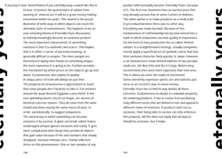 if you buy it now. Nevertheless if you carefully keep a watch like this in   product will eventually become ‘Eternally Yours’ because
              its box, to protect the special layer of rubber from           of it. The first ever Swatches have an auction price that
              wearing of, chances are it will be a great money making        may already exceed that of some Cartiers or Rolexes.
              investment within ten years. This Swatch is the proud          The other option is to make products on a small scale.
              illustrator of both ways in which objects can reach the        In pre-industrial times there was no other way.
              desirable state of exclusiveness. This happens to be an        Everything was made by hand. Because of this,
              ever returning theme in Eternally Yours discussions,           exclusiveness of craftsmanship has by now turned into a
              as nobody knowingly discards an exclusive product.             myth in which uniqueness exceeds quality in importance.
              The most important characteristic of something                 On the level of mass production the so called ‘limited
              exclusive is that it is authentic and scarce. This implies     edition’ is a straightforward strategy. Usually companies
              that it is either a carrier of personal meaning, or            merely apply a superficial set of symbolic extras that lose
              generally difficult to acquire. The more people are            their exclusive character fairly quickly. In Japan, however,
              interested in laying their hands on something unique,          a car manufacturer made limited editions of two peculiar
              the more expensive it is going to be. Fashion provides         small cars, the Bee-One and the S-Cargo. Before long
              the mechanism by which prices of rare objects go up and        second-hand ones were more expensive than new ones.
              down. Exclusiveness also relates to quality.                   This is where we enter the realm of investment.
              A unique piece of trash will always be just that.              Some extremely expensive sports cars and watches just
              The property of exclusiveness is appreciated so much           serve as an eccentric way to invest money.
              that some people don’t hesitate to fake it. For instance       Eternally Yours has to find its way amidst all these
              around the quasi Ancient Egyptian Luxor Hotel, in the          extremes. Exclusiveness no doubt is a valuable property
              ever-gambling desert city of Las Vegas, are dozens of          for enduring products. It has to evolve from producing
              identical concrete statues. They all come from the same        truly different series that are limited in size and appeal to
              mould and show exactly the same traces of wear, in             different mixes of emotions. If products start out as
              order, paradoxically, to suggest uniqueness.                   exclusive, their being able to survive can only enhances
              The natural way in which something can become                  this property. All this does not imply that all objects
              exclusive is by survival. A glass can break, which makes       should be exclusive, but it helps.
              undamaged antique glasses exclusive and costly. It gets
              more complicated with cheap mass produced objects
              that gain value because of the vast numbers that simply
              disappear, because nobody cares. Stamp collectors
              thrive on this phenomenon. One or two samples of any

              158                                                            159
 