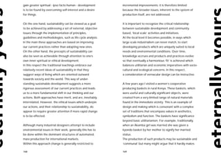gain greater spiritual - ipso facto human - development      incremental improvements; it is therefore limited
is to be found by overcoming self-interest and a desire      because the broader issues, inherent to the system of
for things.                                                  production itself, are not addressed.


On the one hand, sustainability can be viewed as a goal      It is important to recognize the critical relationship
to be achieved by addressing a set of external, objective    between sustainable development and community
issues through the implementation of principles,             based, ‘local scale’ activities and initiatives.
guidelines and methodologies, such as life cycle analysis.   At the local level it becomes possible, in ways which
In the main these approaches are based on improving          large scale industrialism can never match, to start
our current practices rather than adopting new ones.         developing products which are uniquely suited to local
On the other hand, the precepts of sustainability can        needs and environmental conditions. Over time,
also be seen as achievable through attention to one’s        knowledge accrues and products and practices evolve
own inner spiritual or ethical development.                  so that eventually a harmonious ‘fit’ is achieved which
In this respect the traditional teachings embrace our        balances utilitarian and economic imperatives with socio-
relatively recent ideas of sustainability in that they       cultural and ecological concerns. In this respect,
suggest ways of living which are oriented outward            a consideration of vernacular design can be instructive.
towards society and the world. This way of under-
standing sustainable development suggests a more             A few years ago I visited a women’s cooperative
rigorous assessment of our current practices and leads       producing baskets in rural Kenya. These baskets, which
us to a more fundamental shift in our thinking and our       were useful and culturally significant objects, were
actions. Both approaches have merit, and are, inevitably,    created from a very limited range of natural materials
interrelated. However, the ethical issues which underpin     found in the immediate vicinity. This is an example of
our actions, and their relationship to sustainability, do    design and making which is consonant with a complex
appear to require greater attention if more rapid change     set of traditions that encompass values in aesthetics,
is to be effected.                                           symbolism and function. The baskets have significance
                                                             beyond basic utilitarianism. For example, traditionally,
Although many industrial designers attempt to include        when an Akamba girl was married she was given a
environmental issues in their work, generally this has to    kyondo basket by her mother to signify her married
be done within the dominant structures of automated,         status.
mass production for international markets.                   The production of such products may be sustainable and
Within this approach change is generally restricted to       ‘communal’ but many might argue that it hardly makes

168                                                          169
 