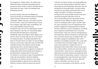 for a progressive, modern society. The conflicts and           In the last two tothree decades, increasing wealth from
difficulties between achieving sustainability and the          oil revenues has allowed people to drill water wells on
pressures to attain ‘modern’ comforts and fulfil material      their properties and install pumps. Some years after the
expectations are many - both in the developed and              introduction of the pumped wells, it became evident
developing countries.                                          that their use was having a detrimental effect on the
                                                               health of the palms. The demise of the palms is
A second example comes from the Middle East.                   attributed to the increased saline content of the water
Until very recently, the communities living in the Batinah     caused by locating the wells close to the sea.
region of Oman could have been considered                      The increased salinity prevents germination and the
‘sustainable’. Within a few years, and I believe with the      production of fruit. Without the dates the primary
best of intentions, aspects of traditional ways of living      reason for tending the palms is gone, and with it goes
have changed in ways which make sustainability in this         the source material for a host of complementary local
area, in all probability a thing of the past.                  products ranging from housing and boats to baskets
The Batinah coast runs from the capital Muscat north to        and mats. And there are other consequences. Previously,
Dubai. Along this coast there are many fishing villages        water acquisition and distribution were community-
festooned with date-palm groves and gardens.                   based activities. There was a need for interdependence
Traditionally, water was brought to these villages via an      and cooperation. With the introduction of pumped wells,
intricate system of tunnels dug from the coast towards         these communal activities have inevitably eroded, and
the nearby mountains. The people depended on the               the ability to gauge the availability of water and to
palms for the date harvest, for shade, for house-building      distribute it accordingly is precluded. Thus, a way of life
materials, and for boats, basket-like structures filled with   on the Batinah has irreversibly changed. There are of
a flotation material. The aesthetics of these designs          course many arguments to support this form of
obviously have little to do with imparted styling.             development and modernization. Oman now has up-to-
Rather, they are derived from an approach to design and        date medical facilities, schools and a university, modern
making which utilizes local materials and techniques to        communications, roads and so on; and people have the
develop products uniquely suited to local needs.               opportunity to purchase products and equipment which
The aesthetic is an outcome of ways of making which are        ease the burden of human labour. However, it also has to
small scale and empathetic with local conditions.              be acknowledged that a way of life which was sensitive
Furthermore, the aesthetic experience is less about            to both neighbour and nature, and was in almost all
individual buildings or objects and more about their           respects ‘sustainable’, has come to an end.
collective resonance within the natural environment.           There are no easy solutions to this dilemma - but this

170                                                            171
 