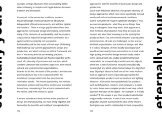example perhaps illustrates that sustainability will be       approaches with the benefits of local-scale design and
about achieving a complex and fragile balance between         production.
tradition and innovation.                                     Local-scale initiatives allow for a far greater diversity of
                                                              design approaches which cater more specifically to local
In contrast to the vernacular traditions, modern              needs and cultural and environmental conditions.
Industrial Design creates products for all cultures,          Such a transition will require significant changes in how
independent of local environments, and within a ‘global       we conceive products - what they are as things, how
marketplace’. There is a huge gap between these two           they are designed, how they work, their appearance,
approaches: vernacular design and making, which fulfils       their methods of production, how they are used and
many of the elements of sustainability, and the modern        reused, and what their meaning is in the society that
conception of industrial design which contributes to a        produces them. Our entrenched attitudes to production
system which is evidently not sustainable.                    and economies of scale are challenged, so too are our
Sustainability will be the result of fresh ways of thinking   aesthetic expectations, our notions of design, and what
that challenge our current approaches to design and           it is to be a designer. A more locally-based approach
production, and which retrieve an ethical framework and       would not necessarily mean automation on a small scale:
instil it into every level of our working practices.          high quality, innovative design services could, and in
Sustainable product design can thus be regarded as the        some cases already do, enable predominantly local
result of a diversity of processes and practices which        materials to be economically transformed into objects
combine utilitarian and economic objectives with ethical,     which are at once functional, beautiful and culturally
cultural and environmental responsibilities.                  meaningful, and which utilize human labour in a dignified
In order to do this, the basis of the products we conceive    way. Dignity of labour is itself one of the ‘new’ motives.
and manufacture has to be evaluated within the                Such an approach seems especially appropriate for
interlinked concept which Hick has described as               relatively simple products such as furniture and lighting.
‘motivated deeds’. This means questioning the motives         However, it becomes more problematic for products
behind our actions and how these motives are translated       such as dishwashers, cookers, and computers. In order
into actions, considering if the action is consistent with    to tackle these more complex products we have to first
the motive, and if the motive is ‘good’.                      question the basis of the object - for example: is it really
                                                              needed? If the answer is yes, then product substitution
If we are to embrace these notions in the practices of        may provide a solution. In one of our recent studio
design and manufacturing, we must bring together and          projects a student questioned the idea of the electric
harmonize the benefits and reality of mass production         food processor and its relationship to food preparation.

172                                                           173
 