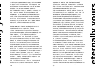 He designed a raised chopping board with receptacles           unsuitable for ‘sharing’, but which are technically
for waste and for chopped food. This ‘processor’ is a          sophisticated and difficult to manufacture at the local
simple, energy conserving product that can be locally-         level. Examples might include razors, hairdryers, radios,
produced from (largely) renewable resources.                   and cookers. How do we deal with these?
And, compared to an electric gadget, it imparts to the         One approach would be to bring together the best of
user a different order of personal satisfaction and            mass production and local production; that is, marry the
engagement. Its manufacture provides local employ-             two scales so that what is best produced by mass
ment, and as an object it is easily comprehensible in          production can be wedded with locally produced
terms of its use, its materials, its maintenance and its       components and assembled and distributed locally.
presence in the life of the user. Here, I would suggest,       This notion has several advantages including increased
is a morally and aesthetically superior design.                employment, and recycling and repair at the local level.
                                                               Mass produced parts, such as electronic components,
Another approach towards sustainable design is to              can be assembled using local labour. Other parts, such
reduce the number of products by sharing.                      as casings and product envelopes, can be made locally
Product sharing has both environmental and social              using local materials. The difference we can make will
benefits and advantages - but it requires a lifestyle shift.   depend to a large extent on innovative design which
It also requires a shift in how we develop cities.             challenges conventions and introduces an ethical
One of our students used ‘sustainable community                component into both the production system and the
design’ as a framework to explore the idea of product          very concept of the object.
sharing. He focused on computer technologies and               As I have discussed, the systems of production we are
designed a community-based system for delivering               currently using to manufacture products are, in many
personal computer services. This conceptual design             respects, antithetical to the goals, principles and general
would enable users to benefit from shared products that        ethos of sustainability. Therefore, the ‘derived’ aesthetic,
are beyond the financial means of most individuals, thus       determined by these production systems, inevitably
contributing to social equity. The design also provides a      embodies and reflects these ‘counter-sustainable’
facility for learning and social interaction - a factor in     practices. In contrast, a product manufactured within a
advancing a sense of community. ‘Sharing’ means fewer          system which adheres to sustainable principles would
products, it requires fewer production resources, less         lead to a ‘derived’ component which is qualitatively
transportation and less packaging.                             different; that is: a ‘sustainable aesthetic’. By way of
Still, there will inevitably be a need for more personal       explication let us consider the task of drying clothes.
products which cannot be ‘substituted’ or would be             A number of possible product solutions would allow this

174                                                            175
 