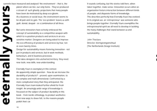 summits have measured and analysed ‘the environment’ - that is, the       It sounds confusing, but the stories told here, when
             planet where we live, our only home . They’ve produced       taken together, make sense. Innovation occurs when an
             a stream of such ghastly projections that many people        organization fosters interaction between different kinds
             have been de-motivated by deep eco-gloom.                    of people, and disparate forms of knowledge.
             As a business or social issue, the environment seems to      This describes perfectly how Eternally Yours has evolved.
             be all pain and no gain. The ‘eco problem’ leaves us with    In its original use, an ‘entrepreneur’ was someone who
             guilt, denial, despair - or a combination of all three.      brings people together. Eternally Yours exemplifies the
                                                                          entrepreneurial spirit we all need to develop in tackling
             But some innovators have actively embraced the               the many challenges that stand between us and
             concept of sustainability as a competitive weapon with       sustainability.
             which to re-position products and services in an eco-
             sensitive market. Designers are being asked to improve       John Thackara
             the eco-efficiency of products and services by four, ten     Director, Vormgevingsinstituut
             or even twenty times.                                        (The Netherlands Design Institute).
             Design for sustainability means fostering innovation - not
             just in products and services, but in work methods,
             behaviours, and in business processes.
             This takes designers into uncharted territory; they need
             new tools, new skills, new understanding.


             Eternally Yours is exemplary in this context.
             An apparently simple question - ‘how do we increase the
             durability of products?’ - proved, upon examination, to
             be complex and multi-dimensional. Confronted by a
             more complicated story than they anticipated, the
             Eternally Yours team looked further afield for fresh
             insight. An amazingly wide range of knowledge is
             focussed on the subject of product durability in this
             book - from nordic ethnology, to product aesthetics;
             from new ways to shave felt, to the reasons people
             polish their car.

             14                                                           15
 
