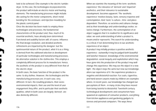 task to be achieved. One example is the electric tumble-       When we examine the meaning of the term ‘aesthetic
dryer. In this case, the technologies incorporated into        experience’ the relevance of ‘derived’ and ‘imparted’
the product will include an electric motor and heating         aesthetics, and their relevance to sustainable
elements. The manufacturing processes might include            development, becomes apparent. The ‘aesthetic
die-casting for the motor components, sheet metal              experience’ involves beauty, taste, sensory response and
bending for the enclosure, and injection moulding for          contemplation. And ‘taste’ is culture-, time- and place-
the plastic control panel.                                     dependent. Therefore, as societies and cultures change,
Once the decision has been made to employ these                and as their knowledge and understandings evolve, so
technologies and processes, the fundamental                    tastes change. Furthermore, the contemplation of an
characteristics of the product and, thus, much of its          object suggests that it is studied for its significance and
essential aesthetic, have already been determined.             value: we seek understanding of what a product is,
Functional and usability factors will, of course, influence    means and/or represents. This search for understanding
the final design resolution, and detailed aesthetic            is a critical, if not determining force in our aesthetic
refinements are imparted by the designer; but the              experience of an object.
quintessential nature of the product, what it is as a thing,   A product may initially produce a positive aesthetic
is derived from the volitional selection or development        experience - outwardly it may be judged both beautiful
of particular technologies and manufacturing processes.        and tasteful. However, knowledge of the environmental
An alternative solution is the clothes-line. This employs a    degradation, social inequity and exploitation which may
completely different process for its manufacture; hence,       have gone into the production of the product may well
the aesthetic of the product is very different from that of    change this experience. We may see the object in a new
the electric dryer.                                            light - the object stays the same but now our knowledge
In both cases, the basic function of the product is the        alters our experience of it: the experience produces a
same: to dry clothes. However, the technologies and the        negative and distasteful reaction. Fur coats, cigarettes,
manufacturing processes are, in each case, very                and hand-woven carpets made by children are examples
different. In turn, the resulting products, their socio-       where, in recent years, our knowledge has changed our
environmental impacts, their use and the level of user         perceptions of them - in many circles they have moved
engagement they offer, and in particular their aesthetic       from being tasteful to distasteful. Twentieth century
qualities, which in both cases are largely ‘derived’, are      technological developments and consumerism have
also distinctly different.                                     spawned an explosion of consumer products, everything
                                                               from kitchen appliances and gardening gadgets to
                                                               stereos and personal computers. The ways these

176                                                            177
 