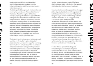 products have been defined, conceptually and                sensitive to the environment, respectful of human
aesthetically, accurately embody and reflect the            dignity and social equity, and indicative of an approach
instrumental reasoning which has dominated western-         which values diversity, harmony and equilibrium.
industrialized cultures.
The thinking behind these products - their definition and   Product aesthetics cannot be separated from the bigger
meaning - has been skewed. The essential criticism of       picture of product production and the organizational,
this state of affairs is the negation of holism and         cultural and environmental aspects of that production.
ecological propriety. This imbalanced approach has led      Designers may be hesitant to acknowledge it, but the
to the production of a plethora of trivial products with    aesthetics of a product are, to a very great extent,
marginal attributes. But trivial and transitory consumer    a result of the system which produced it.
satisfaction or advantage aside, too often the aesthetic    The definition of form and the detailing of shape and
definition of products has been driven by economic and      surface are both constrained and largely determined by
marketing priorities. Consequently, product aesthetics      the overall production system. Therefore, we should not
have been reduced to arbitrary notions of styling in the    be attempting to find a new style which we might
definition of ‘envelopes’ and ‘casings’. Through the        characterize as some form of ‘sustainable aesthetic’.
facade of fragile, glossy surfaces and indiscriminate       Rather, we should be developing products and
detailing, products are imbued with false significance      restructuring our manufacturing systems so they are
and ambiguous meaning and cultural value.                   conceptually and pragmatically aligned with sustainable
                                                            principles. As we do so, new types of products will
The key point here is that our current notions of product   emerge whose aesthetics go deeper than shape and
aesthetics are the result of a system of industrial         surface and which start to embody ethics and to reflect
production which has evolved in a way which is seriously    these new sensitivities and understandings.
flawed; much more seriously flawed than we could have
anticipated earlier in the century when the practice of     It is clear that our approaches to design and
industrial design developed as a professional discipline.   manufacturing have to encompass many more
If our production systems were to be aligned with           considerations than we have, to this point, included in
sustainable precepts and ethical principles of ‘outward’    our thinking. In order to do this we have to break out of
relationships and cooperation, then the products            our narrow specialisms and start seeing the whole
themselves would be qualitatively different from what       picture, every aspect of a product - its making, its use, its
we have today: product aesthetics would start to            disposal, its meaning, its environmental consequences,
embody and reflect a system of production which is          and its cultural significance. We cannot do this within our

178                                                         179
 