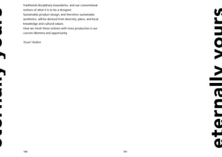 traditional disciplinary boundaries, and our conventional
notions of what it is to be a designer.
Sustainable product design, and therefore sustainable
aesthetics, will be derived from diversity, place, and local
knowledge and cultural values.
How we mesh these notions with mass production is our
current dilemma and opportunity.


Stuart Walker




180                                                            181
 