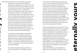 determine how long we desire to retain an object. They may not              It evolved from certain branches of modernism and it
             always relate to its actual form. A friend gives us            seems to have some validity. We can look at the work of
             something we may keep forever as a memento, we may             Mies van der Rohe today and feel that it is very
             keep souvenirs of trips or events of significance to us, or    contemporary even though it was designed in the
             we may desire luxury objects or things made of materials       Twenties. Of course, in the case of Mies, and minimalism
             that give us pleasure. There is an increase in the             in general, the success of this strategy lies in exquisite
             phenomena of collectibles, or objects that remind us of        detailing, sublime proportion and rich materials that
             certain periods, perhaps as a counterbalance to the            wear well over time. The problem with minimal form is
             insecure times we live in. For their quality I prefer to use   that it depends on perfection and if it deteriorates it can
             the term ‘enduring’ rather than durable, because I think       look worse than other less perfect form languages.
             it better expresses what Eternally Yours is looking for.       So a polished granite cube will endure but a thin skinned
             Especially enduring are those things that belonged to or       plastic cube will not. Minimalism’s enduring power is that
             were given to us by a loved one or a friend. Enduring          it is non-specific and allows the viewer to read many
             objects of this kind possess the special condition of          things into it. And its meaning can change over time as
             having been touched or chosen by someone close to              one lives with and experiences the object.
             you. A sense of their presence is triggered. Apart from
             this symbolic capacity, objects of the sort we most            Another enduring quality is the coherence of form, way
             cherish often have a special character or quality of craft     of making and material. The Eames Chair is certainly not
             that sets them apart from less desirable objects.              minimal in the Miesian sense, but it is a very durable
                                                                            form, as is the Bertoia wire chair. Both of these chairs are
             So, what makes an enduring (and endearing) form?               organic and figural in nature, not Euclidean, but they
             Several aspects can be considered. The first one is            gain their power from the way the form tells us about
             imposition by nature. Clearly those artifacts that are         their making and their purpose. The Eames chair
             shaped in response to natural forces like the plough -         resulted from many years of experimenting with
             shaped to move efficiently through the soil without            moulded plywood. The Bertoia is composed of thin wires
             clogging - or the airplane - shaped for lift and control in    welded together to create a rigid basket-like structure.
             the air - are enduring forms that are both pleasing and        We can read these forms as statements of the essence of
             deeply understandable.                                         the material and the making process and that makes
                                                                            them satisfying to us.
             An accepted strategy for designing products that               I want to particularly focus on the challenge that
             endure is to keep the form very simple and minimal.            designers face in designing the new artifacts of the

             192                                                            193
 