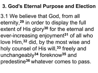 3. God's Eternal Purpose and Election 
3.1 We believe that God, from all 
eternity,29 in order to display the full 
extent of His glory30 for the eternal and 
ever-increasing enjoyment31 of all who 
love Him,32 did, by the most wise and 
holy counsel of His will,33 freely and 
unchangeably34 foreknow35 and 
predestine36 whatever comes to pass. 
 