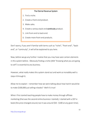 10
http://successguide.ga
Don’t worry, if you aren’t familiar with terms such as “niche”, “front-end”, “back-
end”, or “continuity”, it will all be explained to you here.
Now, before we go any further I realize that you may have seen certain elements
in this system before. Obviously finding a niche (AKA “knowing what you are going
to sell”) is essential to any business.
However, what really makes this system stand out and work so incredibly well is
steps 4 through 6.
Allow me to explain – remember how we were talking about how hard it would be
to make $100,000 just selling e-books? Well it’s true!
When I first started teaching people how to make money through affiliate
marketing (that was the second online business I started), I started with a $97 e-
book (the price changed around, but it was around $50 - $100 at any given time).
The Eternal Revenue System
1. Find a niche.
2. Create a front-end product.
3. Make sales.
4. Create a serious back-end continuity product.
5. Link front-end to back-end.
6. Create more front-end products.
 