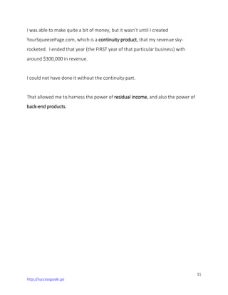 11
http://successguide.ga
I was able to make quite a bit of money, but it wasn’t until I created
YourSqueezePage.com, which is a continuity product, that my revenue sky-
rocketed. I ended that year (the FIRST year of that particular business) with
around $300,000 in revenue.
I could not have done it without the continuity part.
That allowed me to harness the power of residual income, and also the power of
back-end products.
 