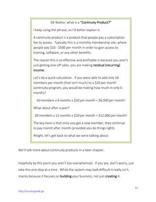 12
http://successguide.ga
We’ll talk more about continuity products in a later chapter.
Hopefully by this point you aren’t too overwhelmed. If you are, don’t worry, just
take this one step at a time. While the system may look difficult it really isn’t,
mainly because it focuses on building your business, not just creating it.
Ok Walter, what is a “Continuity Product?”
I keep using the phrase, so I’d better explain it.
A continuity product is a product that people pay a subscription
fee to access. Typically this is a monthly membership site, where
people pay $10 - $500 per month in order to gain access to
training, software, or any other benefits.
The reason this is so effective and profitable is because you aren’t
just getting one-off sales, you are making residual (recurring)
income.
Let’s do a quick calculation. If you were able to add only 50
members per month (that isn’t much) to a $20 per month
continuity program, you would be making how much in only 6
months?
50 members x 6 months x $20 per month = $6,000 per month!
What about after a year?
50 members x 12 months x $20 per month = $12,000 per month!
The key here is that once you get a new member, they continue
to pay month after month (provided you do things right).
Alright, let’s get back to what we were talking about.
 