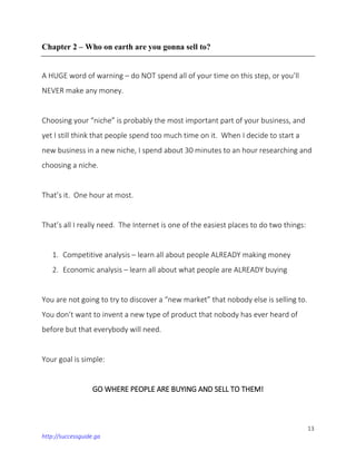 13
http://successguide.ga
Chapter 2 – Who on earth are you gonna sell to?
A HUGE word of warning – do NOT spend all of your time on this step, or you’ll
NEVER make any money.
Choosing your “niche” is probably the most important part of your business, and
yet I still think that people spend too much time on it. When I decide to start a
new business in a new niche, I spend about 30 minutes to an hour researching and
choosing a niche.
That’s it. One hour at most.
That’s all I really need. The Internet is one of the easiest places to do two things:
1. Competitive analysis – learn all about people ALREADY making money
2. Economic analysis – learn all about what people are ALREADY buying
You are not going to try to discover a “new market” that nobody else is selling to.
You don’t want to invent a new type of product that nobody has ever heard of
before but that everybody will need.
Your goal is simple:
GO WHERE PEOPLE ARE BUYING AND SELL TO THEM!
 