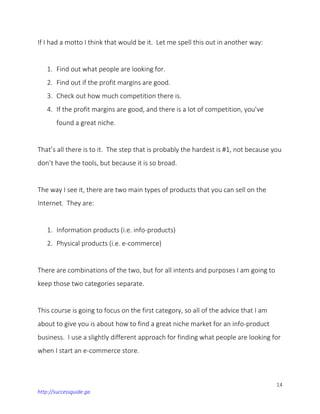 14
http://successguide.ga
If I had a motto I think that would be it. Let me spell this out in another way:
1. Find out what people are looking for.
2. Find out if the profit margins are good.
3. Check out how much competition there is.
4. If the profit margins are good, and there is a lot of competition, you’ve
found a great niche.
That’s all there is to it. The step that is probably the hardest is #1, not because you
don’t have the tools, but because it is so broad.
The way I see it, there are two main types of products that you can sell on the
Internet. They are:
1. Information products (i.e. info-products)
2. Physical products (i.e. e-commerce)
There are combinations of the two, but for all intents and purposes I am going to
keep those two categories separate.
This course is going to focus on the first category, so all of the advice that I am
about to give you is about how to find a great niche market for an info-product
business. I use a slightly different approach for finding what people are looking for
when I start an e-commerce store.
 