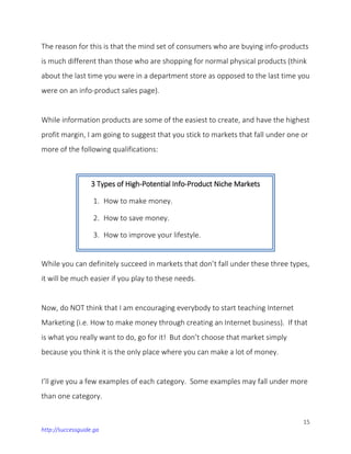 15
http://successguide.ga
The reason for this is that the mind set of consumers who are buying info-products
is much different than those who are shopping for normal physical products (think
about the last time you were in a department store as opposed to the last time you
were on an info-product sales page).
While information products are some of the easiest to create, and have the highest
profit margin, I am going to suggest that you stick to markets that fall under one or
more of the following qualifications:
While you can definitely succeed in markets that don’t fall under these three types,
it will be much easier if you play to these needs.
Now, do NOT think that I am encouraging everybody to start teaching Internet
Marketing (i.e. How to make money through creating an Internet business). If that
is what you really want to do, go for it! But don’t choose that market simply
because you think it is the only place where you can make a lot of money.
I’ll give you a few examples of each category. Some examples may fall under more
than one category.
3 Types of High-Potential Info-Product Niche Markets
1. How to make money.
2. How to save money.
3. How to improve your lifestyle.
 
