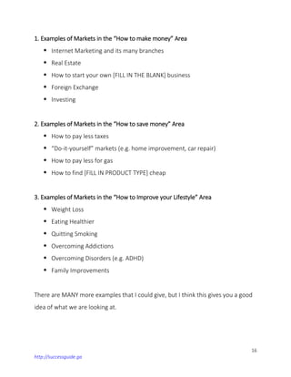 16
http://successguide.ga
1. Examples of Markets in the “How to make money” Area
 Internet Marketing and its many branches
 Real Estate
 How to start your own [FILL IN THE BLANK] business
 Foreign Exchange
 Investing
2. Examples of Markets in the “How to save money” Area
 How to pay less taxes
 “Do-it-yourself” markets (e.g. home improvement, car repair)
 How to pay less for gas
 How to find [FILL IN PRODUCT TYPE] cheap
3. Examples of Markets in the “How to Improve your Lifestyle” Area
 Weight Loss
 Eating Healthier
 Quitting Smoking
 Overcoming Addictions
 Overcoming Disorders (e.g. ADHD)
 Family Improvements
There are MANY more examples that I could give, but I think this gives you a good
idea of what we are looking at.
 