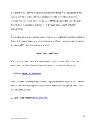 17
http://successguide.ga
Basically the idea behind choosing a market within these three categories is that
we are playing to the basic human emotional needs. Beyond basic survival,
everybody wants to live better lifestyles, and that is perceived to come through
having more money (or saving money) or through better health or better
relationships.
Remember, people purchase based on emotion and justify their purchase based on
logic, so if you can’t appeal to the emotional side of your customers, you are going
to have a VERY hard time making any sales.
Some places to get ideas…
If you are stuck with ideas of areas that could help, here are a few places that I
often go to get ideas of what types of information people are looking for.
1. ClickBank (www.clickbank.com)
Visit ClickBank’s marketplace to see the categories that they have set up. They list
over 10,000 information products, so you can bet that the categories listed there
will be lucrative ones.
2. Alexa’s Web Directory (www.alexa.com)
 