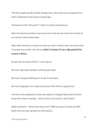 19
http://successguide.ga
The litmus paper would instantly change color, after which you compared it to a
chart to determine how acidic the liquid was.
The beauty of the “litmus test” is that it is nearly instantaneous.
Well, the Internet provides many resources so that we can create litmus tests of
our own for niche market ideas.
Now, while the tests I am about to show you aren’t instant, they are pretty close!
If you give me an idea I can tell you within 5 minutes if it has a high potential for
success or failure.
Do you like the sound of that? I sure hope so.
No more “guessing” whether something will work.
No more “trying something out” to see if it will work.
No more hanging on to an idea just because YOU think it’s a good one!
You have to be prepared to scrap what appear to be good ideas when they fail
these litmus tests miserably. Failure to do so will result in, well, failure!
(Slight disclaimer: These litmus tests aren’t 100% accurate, but they are WAY
better than our own opinions on what works.)
 