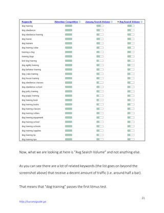 21
http://successguide.ga
Now, what we are looking at here is “Avg Search Volume” and not anything else.
As you can see there are a lot of related keywords (the list goes on beyond the
screenshot above) that receive a decent amount of traffic (i.e. around half a bar).
That means that “dog training” passes the first litmus test.
 