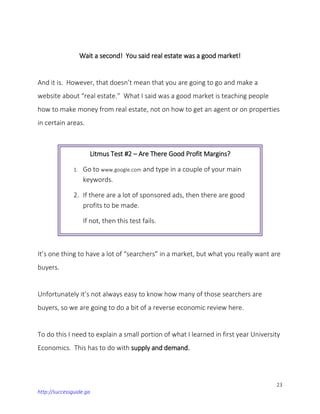 23
http://successguide.ga
Wait a second! You said real estate was a good market!
And it is. However, that doesn’t mean that you are going to go and make a
website about “real estate.” What I said was a good market is teaching people
how to make money from real estate, not on how to get an agent or on properties
in certain areas.
It’s one thing to have a lot of “searchers” in a market, but what you really want are
buyers.
Unfortunately it’s not always easy to know how many of those searchers are
buyers, so we are going to do a bit of a reverse economic review here.
To do this I need to explain a small portion of what I learned in first year University
Economics. This has to do with supply and demand.
Litmus Test #2 – Are There Good Profit Margins?
1. Go to www.google.com and type in a couple of your main
keywords.
2. If there are a lot of sponsored ads, then there are good
profits to be made.
If not, then this test fails.
 