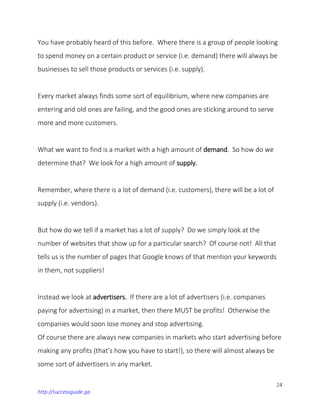 24
http://successguide.ga
You have probably heard of this before. Where there is a group of people looking
to spend money on a certain product or service (i.e. demand) there will always be
businesses to sell those products or services (i.e. supply).
Every market always finds some sort of equilibrium, where new companies are
entering and old ones are failing, and the good ones are sticking around to serve
more and more customers.
What we want to find is a market with a high amount of demand. So how do we
determine that? We look for a high amount of supply.
Remember, where there is a lot of demand (i.e. customers), there will be a lot of
supply (i.e. vendors).
But how do we tell if a market has a lot of supply? Do we simply look at the
number of websites that show up for a particular search? Of course not! All that
tells us is the number of pages that Google knows of that mention your keywords
in them, not suppliers!
Instead we look at advertisers. If there are a lot of advertisers (i.e. companies
paying for advertising) in a market, then there MUST be profits! Otherwise the
companies would soon lose money and stop advertising.
Of course there are always new companies in markets who start advertising before
making any profits (that’s how you have to start!), so there will almost always be
some sort of advertisers in any market.
 