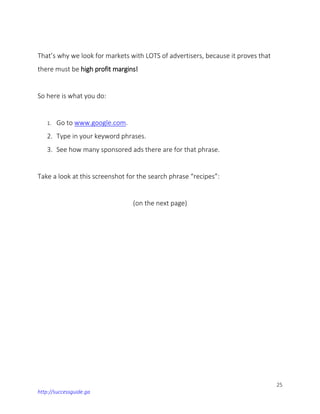 25
http://successguide.ga
That’s why we look for markets with LOTS of advertisers, because it proves that
there must be high profit margins!
So here is what you do:
1. Go to www.google.com.
2. Type in your keyword phrases.
3. See how many sponsored ads there are for that phrase.
Take a look at this screenshot for the search phrase “recipes”:
(on the next page)
 