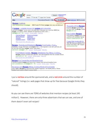 26
http://successguide.ga
I put a red box around the sponsored ads, and a red circle around the number of
“natural” listings (i.e. web pages that show up for free because Google thinks they
should).
As you can see there are TONS of websites that mention recipes (at least 245
million!). However, there are only three advertisers that we can see, and one of
them doesn’t even sell recipes!
 