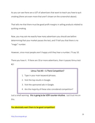 28
http://successguide.ga
As you can see there are a LOT of advertisers that want to teach you how to quit
smoking (there are even more that aren’t shown on the screenshot above).
That tells me that there must be good profit margins in selling products related to
quitting smoking.
Now, you may ask me exactly how many advertisers you should see before
determining that your market passes the test, and I’ll tell you that there is no
“magic” number.
However, since most people aren’t happy until they hear a number, I’ll say 10.
There you have it. If there are 10 or more advertisers, then it passes litmus test
#2!
Just a small warning: this is going to be VERY counter-intuitive. Just trust me on
this.
You absolutely want there to be good competition!
Litmus Test #3 – Is There Competition?
1. Type in your main keyword phrases.
2. Visit the top results in Google.
3. Visit the sponsored ads in Google.
4. Are the majority of these sites considered competition?
 