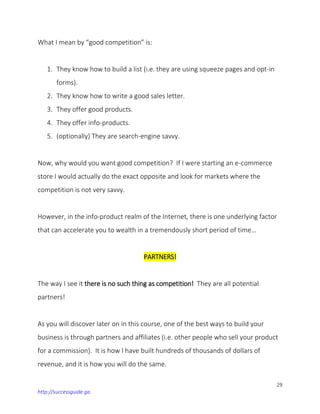 29
http://successguide.ga
What I mean by “good competition” is:
1. They know how to build a list (i.e. they are using squeeze pages and opt-in
forms).
2. They know how to write a good sales letter.
3. They offer good products.
4. They offer info-products.
5. (optionally) They are search-engine savvy.
Now, why would you want good competition? If I were starting an e-commerce
store I would actually do the exact opposite and look for markets where the
competition is not very savvy.
However, in the info-product realm of the Internet, there is one underlying factor
that can accelerate you to wealth in a tremendously short period of time…
PARTNERS!
The way I see it there is no such thing as competition! They are all potential
partners!
As you will discover later on in this course, one of the best ways to build your
business is through partners and affiliates (i.e. other people who sell your product
for a commission). It is how I have built hundreds of thousands of dollars of
revenue, and it is how you will do the same.
 