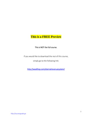 3
http://successguide.ga
This is a FREE Preview
This is NOT the full course.
If you would like to download the rest of this course,
simply go to the following link:
http://wealthxp.com/eternalrevenuesystem/
 