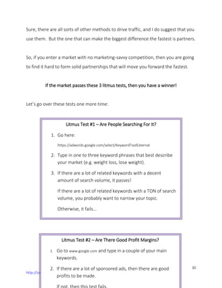 30
http://successguide.ga
Sure, there are all sorts of other methods to drive traffic, and I do suggest that you
use them. But the one that can make the biggest difference the fastest is partners.
So, if you enter a market with no marketing-savvy competition, then you are going
to find it hard to form solid partnerships that will move you forward the fastest.
If the market passes these 3 litmus tests, then you have a winner!
Let’s go over these tests one more time:
Litmus Test #1 – Are People Searching For It?
1. Go here:
https://adwords.google.com/select/KeywordToolExternal
2. Type in one to three keyword phrases that best describe
your market (e.g. weight loss, lose weight).
3. If there are a lot of related keywords with a decent
amount of search volume, it passes!
If there are a lot of related keywords with a TON of search
volume, you probably want to narrow your topic.
Otherwise, it fails…
Litmus Test #2 – Are There Good Profit Margins?
1. Go to www.google.com and type in a couple of your main
keywords.
2. If there are a lot of sponsored ads, then there are good
profits to be made.
 