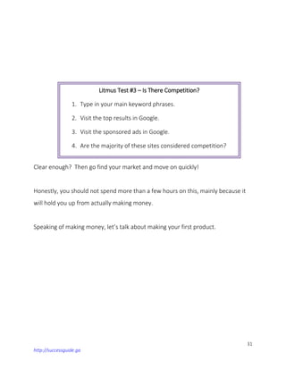 31
http://successguide.ga
Clear enough? Then go find your market and move on quickly!
Honestly, you should not spend more than a few hours on this, mainly because it
will hold you up from actually making money.
Speaking of making money, let’s talk about making your first product.
Litmus Test #3 – Is There Competition?
1. Type in your main keyword phrases.
2. Visit the top results in Google.
3. Visit the sponsored ads in Google.
4. Are the majority of these sites considered competition?
If not, then this test fails.
 