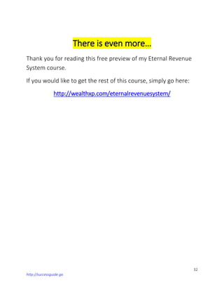 32
http://successguide.ga
There is even more…
Thank you for reading this free preview of my Eternal Revenue
System course.
If you would like to get the rest of this course, simply go here:
http://wealthxp.com/eternalrevenuesystem/
 