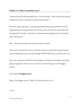4
http://successguide.ga
Preface - or “Why I created this course”
I know what you’re thinking right now. You’re thinking, “I don’t really care why you
created this course, I just want to make money online!”
And hey, I agree with you! I hate buying e-books where they spend the first 50
pages telling you how great they are and how much money they have made and
how great the Internet is and why you should consider getting into it and all that
other boring stuff…
Sigh… Why not just teach the stuff that makes money?
That is why I created this course, and that is why you should stop everything else
you are doing right now, and read through EVERYTHING here as quickly as you can.
Sure, you could just read the first few chapters and then go and apply it (you ARE
going to apply this, aren’t you?), but then you’d be missing out on the bigger
picture.
That’s right, the bigger picture.
What is this bigger picture? Well, I can tell you what it isn’t.
It isn’t:
 