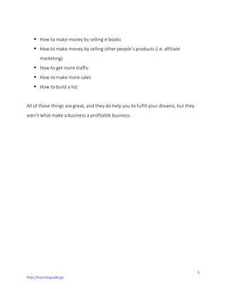 5
http://successguide.ga
 How to make money by selling e-books
 How to make money by selling other people’s products (i.e. affiliate
marketing)
 How to get more traffic
 How to make more sales
 How to build a list
All of those things are great, and they do help you to fulfill your dreams, but they
aren’t what make a business a profitable business.
 